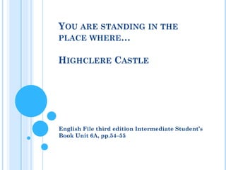 YOU ARE STANDING IN THE
PLACE WHERE…
HIGHCLERE CASTLE
English File third edition Intermediate Student’s
Book Unit 6A, pp.54–55
 