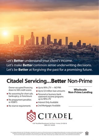 Citadel Servicing...Better Non-Prime
Owner-occupied financing	
down to 500 credit scores
■ No seasoning for short sale,	
bankruptcy, or foreclosure
■	 No prepayment penalties
or 4506Ts
■ No reserve requirements
■ Up to 90% LTV — NO PMI
■ Up to $3 million loan amounts
■		 Personal or business bank
statement income programs
up to 90% LTV
■ Interest Only Available
■ 2nd Mortgages Available
Wholesale
Non-Prime Lending
Let’s Better understand your client’s income.
Let’s make Better common sense underwriting decisions.
Let’s be Better at forg iving the past for a promising future.
1507 Rockfield Boulevard, 3rd Floor • Irvine, CA 92618
NMLS ID 144549
Chuck Kopel
561-702-5258
ChuckK@CitadelServicing.com
 