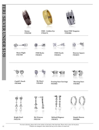 For more selection, please refer to the website on the back of the look book. Please refer to price list for prices.
Products are enlarged to show detail and may not be relative to actual size.12
FERISILVERUNDER$150
Cupid’s Touch
FSE3048
FERI Rocks
FSE4031
FERI Dazzle
FSE4032
Heavens Square
FSE4035
My Heart
FSE4029
Evening Stars Earrings
FSE3064
Moon Flight
FSE3509
Morning Stars
FSE3065
My Princess
FSE3769
Refined Elegance
FSE3072
Bright Pearl
FSE2378
Simply Heaven
FSE3086
FERI - Golden Eye
FTR4274
8mm FERI Tungsten
FTR3806
Sienna
FTR3940
 