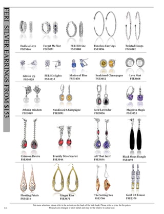 For more selection, please refer to the website on the back of the look book. Please refer to price list for prices.
Products are enlarged to show detail and may not be relative to actual size.14
FERISILVEREARRINGSFROM$153
FERI Divine
FSE3080
Forget Me Not
FSE3051
Endless Love
FSE3046
Timeless Earrings
FSE3096
Twisted Hoops
FSE4042
Glitter Up
FSE4028
FERI Delights
FSE4033
Athena Wisdom
FSE3069
Love Nest
FSE3068
The Setting Sun
FSE3706
Frankly Miss Scarlet
FSE3044
Sunkissed Champagne
FSE3091
Sunkissed Champagne
FSE3052
Ginger Kiss
FSE3670
Shades of Blue
FSE3478
Iced Lavender
FSE3056
All That Jazz!
FSE3054
Crimson Desire
FSE3083
Black Onyx Dangle
FSE3092
Gold CZ Linear
FSE2379
Magenta Magic
FSE3053
Floating Petals
FSE4216
 