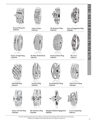 For more selection, please refer to the website on the back of the look book. Please refer to price list for prices.
Products are enlarged to show detail and may not be relative to actual size.
15
FERISILVERRINGSFROM$170
My Lover
FSR2411
Forever Engagement Ring
FSR2406
Eternal Marquise
FSR2935
My Romance Ring
FSR2929
Stellar Eclipse
FSR3438
Vision of Light Ring
FSR2958
Be Mine Bridal Band
FSR2925
Diamond Rain Ring
FSR2922
Waterfall Ring
FSR2934
Serenity Ring
FSR2964
Extraordinaire Ring
FSR2918
Path of Love Ring
FSR2960
Marquise Solitaire Engagement
FSR2926
My Valentine Ring
FSR3686
A Love Song Ring
FSR3437
Dance with Me Ring
FSR3684
 
