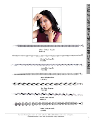 For more selection, please refer to the website on the back of the look book. Please refer to price list for prices.
Products are enlarged to show detail and may not be relative to actual size.
19
FERISILVERBRACELETSFROM$295
Flower Path -Bracelet
FSB4099
White Trillium Bracelet
FSB3114
Moon Kiss Bracelet
FSB3111
Sea Shore Bracelet
FSB3113
Moon River Bracelet
FSB3109
Missing You Bracelet
FSB3108
Milky Way Bracelet
FSB3110
 
