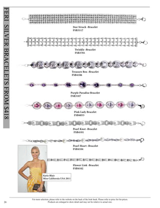 For more selection, please refer to the website on the back of the look book. Please refer to price list for prices.
Products are enlarged to show detail and may not be relative to actual size.20
FERISILVERBRACELETSFROM$418
Star Struck -Bracelet
FSB3117
Twinkle -Bracelet
FSB3701
Treasure Box -Bracelet
FSB4106
Pink Lady Bracelet
FSB4053
Purple Paradise Bracelet
FSB3107
Pearl Knot -Bracelet
FSB4101
Pearl Heart -Bracelet
FSB4104
Flower Link -Bracelet
FSB4102
Katie Blair
Miss California USA 2011
 