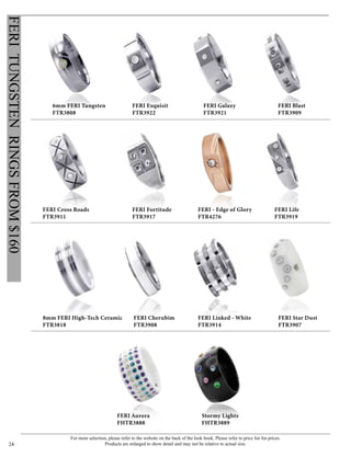 For more selection, please refer to the website on the back of the look book. Please refer to price list for prices.
Products are enlarged to show detail and may not be relative to actual size.24
FERITUNGSTENRINGSFROM$160
FERI Exquisit
FTR3922
FERI Galaxy
FTR3921
6mm FERI Tungsten
FTR3808
FERI Blast
FTR3909
FERI Star Dust
FTR3907
8mm FERI High-Tech Ceramic
FTR3818
FERI Linked - White
FTR3914
FERI Aurora
FHTR3888
Stormy Lights
FHTR3889
FERI Cherubim
FTR3908
FERI Life
FTR3919
FERI Cross Roads
FTR3911
FERI Fortitude
FTR3917
FERI - Edge of Glory
FTR4276
 