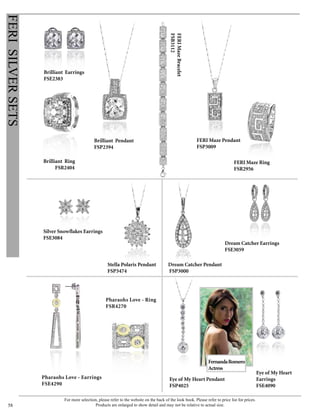 For more selection, please refer to the website on the back of the look book. Please refer to price list for prices.
Products are enlarged to show detail and may not be relative to actual size.58
FERISILVERSETS
Pharaohs Love - Ring
FSR4270
FERIMazeBracelet
FSB3112
Eye of My Heart
Earrings
FSE4090
FernandaRomero
Actress
Eye of My Heart Pendant
FSP4025
Pharaohs Love - Earrings
FSE4290
Brilliant Earrings
FSE2383
Brilliant Ring
FSR2404
Brilliant Pendant
FSP2394
FERI Maze Ring
FSR2956
FERI Maze Pendant
FSP3009
Dream Catcher Earrings
FSE3059
Dream Catcher Pendant
FSP3000
Stella Polaris Pendant
FSP3474
Silver Snowflakes Earrings
FSE3084
 