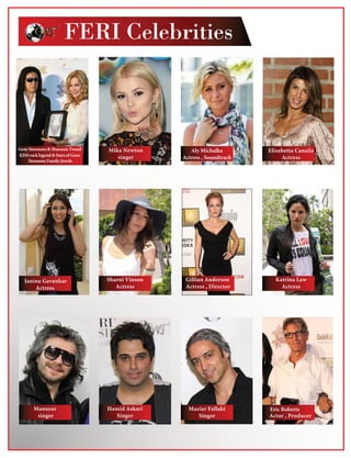 FERI Celebrities
Aly Michalka
Actress , Soundtrack
Elisabetta Canalis
Actress
Janina Gavankar
Actress
Sharni Vinson
Actress
Gillian Anderson
Actress , Director
Katrina Law
Actress
Actor , Producer
Maziar Fallahi
Singer
Hamid Askari
Singer
Mansour
singer
Mika Newton
singer
Gene Simmons  Shannon Tweed
KISS rocklegend Stars of Gene
Simmons Family Jewels
Eric Roberts
 