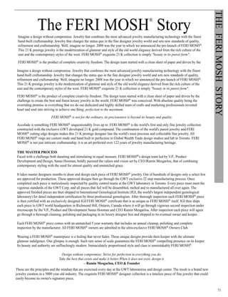 71
THEFERIMOSHSTORY
The FERI MOSH
®
Story
Imagine a design without compromise. Jewelry that combines the most advanced jewelry manufacturing technology with the finest
hand-built craftsmanship. Jewelry that changes the status quo in the fine designer jewelry world and sets new standards of quality,
refinement and craftsmanship. Well, imagine no longer. 2008 was the year in which we announced the pre-launch of FERI MOSH®.
This 21 K prestige jewelry is the modernization of glamour and style of the old world elegance derived from the rich culture of the
east and the contemporary styles of the west. FERI MOSH® exquisite 21 K collection is simply beauty in its purest form.
FERI MOSH® is the product of complete creativity freedom. The design team started with a clean sheet of paper and driven by the
challenge to create the best and finest luxury jewelry in the world, FERI MOSH® was conceived. With absolute quality being the
overriding promise in everything that we do our dedicated and highly skilled team of crafts and marketing professionals invested
heart and soul into striving to achieve one thing: perfection to the maximum.
FERI MOSH® is not for the ordinary, its preciousness is beyond its beauty and quality.
Accolade is something FERI MOSH® unquestionably lives up to. FERI MOSH® is the world's first and only fine jewelry collection
constructed with the exclusive GWT developed 21 K gold compound. The combination of the world's purest jewelry and FERI
MOSH® cutting edge designs makes this 21 K prestige designer line the world's most precious and collectable fine jewelry. All
FERI MOSH® rings are custom made and hand built to perfection in Global Wealth Trade design studios and lab in Toronto. FERI
MOSH® is not just intricate craftsmanship, it is an art perfected over 122 years of jewelry manufacturing heritage.
THE MASTER PROCESS
Faced with a challenge both daunting and stimulating in equal measure, FERI MOSH®'s design team led by V.P., Product
Development and Design, Sanaz Hooman, boldly pursued the values and vision set by CEO Ramin Mesgarlou, that of combining
contemporary styling with the need for utmost quality and unmatched grace.
It takes master designers months to draw and design each piece of FERI MOSH® jewelry. Out of hundreds of designs only a select few
are approved for production. These approved designs then go through the GWT exclusive 22 step manufacturing process. Once
completed each piece is meticulously inspected by quality control teams at the GWT laboratory in Toronto. Every piece must meet the
vigorous standards of the GWT Corp. and all pieces that fail will be dissembled, melted and re-manufactured all over again. The
approved finished pieces are then shipped to International Gemological Institute (IGI, the world's largest independent gemological
laboratory) for detail independent certification by three professional gemologists. After thorough inspection each FERI MOSH® piece
is then certified with an exclusively designed IGI/FERI MOSH® certificate that is as unique as FERI MOSH® itself. IGI then ships
each piece to GWT world headquarters in Richmond Hill, Ontario, Canada where it will go through vigorous second inspection under
microscope by the V.P., Product and Development Sanaz Hooman and CEO Ramin Mesgarlou. After inspection each piece will again
go through a thorough cleaning, polishing and packaging in its luxury designer box and shipped to its eventual owner and keeper.
Each FERI MOSH® piece comes with an unmatched 5 year warranty that includes an annual cleanup, polishing and complete
inspection by the manufacturer. All FERI MOSH® owners are admitted in the ultra-exclusive FERI MOSH® Owners Club.
Wearing a FERI MOSH® masterpiece is a feeling that never fades. These unique designs provide their keeper with the ultimate
glamour indulgence. One glimpse is enough. Such rare sense of scale guarantees the FERI MOSH® compelling presence on its keeper.
Its beauty and authority are unflinchingly modern. Immaculately proportioned style and class is unmistakably FERI MOSH®.
Design without compromise; Strive for perfection in everything you do;
Take the best that exists and make it better;When it does not exist, design it.
– Ramin Mesgarlou, CEO  Founder
These are the principles and the mindset that are exercised every day at the GWT laboratories and design center. The result is a brand
new jewelry creation in a 5000 year old industry. The exquisite FERI MOSH® designer collection is a timeless piece of fine jewelry
that could easily become its owner's signature piece.
Imagine a design without compromise. Jewelry that combines the most advanced jewelry manufacturing technology with the finest
hand-built craftsmanship. Jewelry that changes the status quo in the fine designer jewelry world and sets new standards of quality,
refinement and craftsmanship. Well, imagine no longer. 2008 was the year in which we announced the pre-launch of FERI MOSH®.
This 21 K prestige jewelry is the modernization of glamour and style of the old world elegance derived from the rich culture of the
east and the contemporary styles of the west. FERI MOSH® exquisite 21 K collection is simply beauty in its purest form.
FERI MOSH® is the product of complete creativity freedom. The design team started with a clean sheet of paper and driven by the
challenge to create the best and finest luxury jewelry in the world, FERI MOSH® was conceived. With absolute quality being the
overriding promise in everything that we do our dedicated and highly skilled team of crafts and marketing professionals invested
heart and soul into striving to achieve one thing: perfection to the maximum.
FERI MOSH® is not for the ordinary, its preciousness is beyond its beauty and quality.
Accolade is something FERI MOSH® unquestionably lives up to. FERI MOSH® is the world's first and only fine jewelry collection
constructed with the exclusive GWT developed 21 K gold compound. The combination of the world's purest jewelry and FERI
MOSH® cutting edge designs makes this 21 K prestige designer line the world's most precious and collectable fine jewelry. All
FERI MOSH® rings are custom made and hand built to perfection in Global Wealth Trade design studios and lab in Toronto. FERI
MOSH® is not just intricate craftsmanship, it is an art perfected over 122 years of jewelry manufacturing heritage.
THE MASTER PROCESS
Faced with a challenge both daunting and stimulating in equal measure, FERI MOSH®'s design team led by V.P., Product
Development and Design, Sanaz Hooman, boldly pursued the values and vision set by CEO Ramin Mesgarlou, that of combining
contemporary styling with the need for utmost quality and unmatched grace.
It takes master designers months to draw and design each piece of FERI MOSH® jewelry. Out of hundreds of designs only a select few
are approved for production. These approved designs then go through the GWT exclusive 22 step manufacturing process. Once
completed each piece is meticulously inspected by quality control teams at the GWT laboratory in Toronto. Every piece must meet the
vigorous standards of the GWT Corp. and all pieces that fail will be dissembled, melted and re-manufactured all over again. The
approved finished pieces are then shipped to International Gemological Institute (IGI, the world's largest independent gemological
laboratory) for detail independent certification by three professional gemologists. After thorough inspection each FERI MOSH® piece
is then certified with an exclusively designed IGI/FERI MOSH® certificate that is as unique as FERI MOSH® itself. IGI then ships
each piece to GWT world headquarters in Richmond Hill, Ontario, Canada where it will go through vigorous second inspection under
microscope by the V.P., Product and Development Sanaz Hooman and CEO Ramin Mesgarlou. After inspection each piece will again
go through a thorough cleaning, polishing and packaging in its luxury designer box and shipped to its eventual owner and keeper.
Each FERI MOSH® piece comes with an unmatched 5 year warranty that includes an annual cleanup, polishing and complete
inspection by the manufacturer. All FERI MOSH® owners are admitted in the ultra-exclusive FERI MOSH® Owners Club.
Wearing a FERI MOSH® masterpiece is a feeling that never fades. These unique designs provide their keeper with the ultimate
glamour indulgence. One glimpse is enough. Such rare sense of scale guarantees the FERI MOSH® compelling presence on its keeper.
Its beauty and authority are unflinchingly modern. Immaculately proportioned style and class is unmistakably FERI MOSH®.
Design without compromise; Strive for perfection in everything you do;
Take the best that exists and make it better;When it does not exist, design it.
– Ramin Mesgarlou, CEO  Founder
The FERI MOSH
®
Story
These are the principles and the mindset that are exercised every day at the GWT laboratories and design center. The result is a brand new
jewelry creation in a 5000 year old industry. The exquisite FERI MOSH® designer collection is a timeless piece of fine jewelry that could
easily become its owner's signature piece.
 
