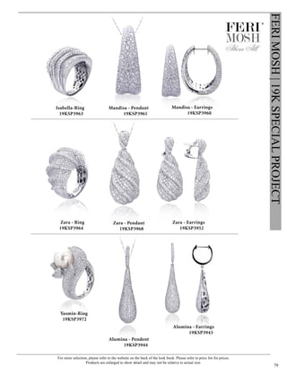 For more selection, please refer to the website on the back of the look book. Please refer to price list for prices.
Products are enlarged to show detail and may not be relative to actual size.
79
FERIMOSH|19KSPECIALPROJECT
Alumina - Pendent
19KSP3944
Alumina - Earrings
19KSP3943
Yasmin-Ring
19KSP3972
Zara - Pendant
19KSP3968
Zara - Earrings
19KSP3952
Zara - Ring
19KSP3964
Mandisa - Earrings
19KSP3960
Mandisa - Pendant
19KSP3961
Isabella-Ring
19KSP3963
®
 