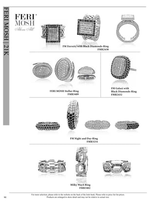 For more selection, please refer to the website on the back of the look book. Please refer to price list for prices.
Products are enlarged to show detail and may not be relative to actual size.90
FERIMOSH|21K
®
FM Galaxi with
Black Diamonds-Ring
FMR2432
FM Night and Day-Ring
FMR3254
FERI MOSH Stellar-Ring
FMR3409
FM Eternity with Black Diamonds-Ring
FMR2438
Milky Way4-Ring
FMR3402
 