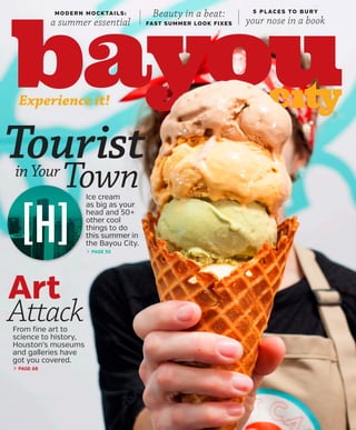 Experience it!
MODERN MOCKTAILS:
a summer essential
5 P L AC E S TO B U RY
your nose in a book
Beauty in a beat:
FAST SUMMER LOOK FIXES
From fine art to
science to history,
Houston’s museums
and galleries have
got you covered.
> PAGE 68
Art
Attack
Touristin Your
TownIce cream
as big as your
head and 50+
other cool
things to do
this summer in
the Bayou City.
> PAGE 55
 