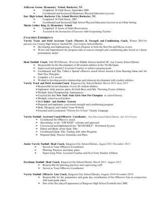 Jefferson Avenue Elementary School, Rochester, NY
➢ Completed 30 Field Hours, September 2009
➢ Coordinated and Instructed Elementary Physical Education Lessons
East High School, Rochester City School District, Rochester, NY
➢ Completed 30 Field Hours, 2007
➢ Coordinated and Instructed High School Physical Education Lessons in an Urban Setting
Martin Luther King Jr. Elementary School
➢ Completed 15 hours of Field Observations
➢ Assisted in the Instruction of Lessons with Cooperating Teacher
COACHING EXPERIENCE
Varsity Track and Field Assistant Coach (Throws) & Strength and Conditioning Coach, Winter 2015/16-
present, Lee County High School, Sanford NC, Lee County School District.
➢ Developing and Implementing a Throws Program in both the Shot Put and Discus events
➢ Wrote and Implemented the program wide in-season strength and conditioning plan based on a linear
periodzation model
Head Football Coach- Fall 2015-Present, West Lee Middle School, Sanford NC, Lee County School District
➢ Responsible for the Development of 40 student-athletes in the 7th-8th Grade
➢ Supervised and guided 3 Assistant Coaches to achieve programgoals
➢ Coordinated and Play Called a Spread offensive attack based around a Zone Running Game and Air
Raid Pass Principles.
➢ Compiled a 5-2 record
➢ Worked to develop positive relationships and character development with student-athletes.
Varsity Track and Field Assistant Coach, Kingston City School District March 2011-June 2015
➢Responsible for development of over 20 student athletes.
➢Implement daily practice plans, for both Boys and Girls Throwing Events Athletes
➢Multiple State Championship Appearances
➢Coached the first New York State Girls Shot Put Champion in school history
➢Multiple school record holders.
➢Both Indoor and Outdoor Seasons
➢Prepared and implement year round strength and conditioning program
➢Built, Designed, and Update Team Website
➢Founded and Coordinated “Throws For A Cure” Charity Campaign
Varsity Football Assistant Coach/Offensive Coordinator, New Paltz Central School District, July 2014-Present
➢ Coordinated the Offensive attack
➢ Specializing in the “AIR RAID” schemes and approach
➢ Constructed and Implemented the “NO-HUDDLE” Wristband System
➢ Edited and Broke down Game Film
➢ Coordinated Game Film Trading with other Programs
➢ Prepared Daily Practice Schedules and Plans
Junior Varsity Football Head Coach, Kingston City School District, August 2012-November 2013
➢ Served as Team Offensive Coordinator
➢ Planning Practices and Game plans
➢ Supervising Three Assistant Coaches and Over Forty Student Athletes
Freshman Football Head Coach, Kingston City School District March 2011- August 2012
➢ Responsible for planning practices and supervising staff
➢ Served as Team Offensive Coordinator
Varsity Football Offensive Line Coach, Kingston City School District, August 2010-November 2010
➢ Responsible for the preparation and game day coordination of the Offensive Line in conjunction
with team game plans.
➢ Part of the first playoff appearance of Kingston High School Football since 2005.
 