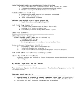 Section Nine Football Coaches Association Exceptional Senior All-Star Game
➢ Served as the Offensive line Coach for the American Team, November 2012 and 2013
➢ Worked in Conjunction with Offensive Coordinator on game plan concepts
➢ Edited and Inter-cut game film for distribution to student-athletes
Mid-Hudson High School Football Camp
➢ Coached Offensive line as part of the 2012 Mid-Hudson Football Camp
➢ Taught over 55 offensive linemen
➢ Taught Various Skills and Techniques
Wheelchair Track and Field, Rochester Rookies, Rochester, NY
➢ Taught Throws Events and Racing Technique, 2009
Youth Football Camp, Kingston, NY
➢ Assistant Football Coach specializing in Offensive Line July 2008
➢ Free Camp for the Youth of the Kingston Area
➢ Worked in Conjunction with the Boys & Girls Club of Kingston
OTHER FIELD EXPERIENCE
------------------------------------------------------------------------------------------------
YMCA of Ulster County – Kingston, NY
Personal Fitness and Wellness Trainer, June 2013-September 2013
➢ Training Individuals of all ages
➢ Supervising Wellness Center
➢ Providing Insight and Advice to members on Personal Health and Fitness
Birch creek Retreat & Wellness Center – Pine Hill, NY
➢ Personal Fitness Trainer, April 2013-September 2013
➢ Trained Individuals and Small groups ages 16+
➢ Taught Concepts in Resistance Training, Cardio-Respiratory Fitness, and Weight loss
Youth Football Official- Kingston Area Junior Football League-Fall 2013
Volunteer Flag Football Tournament Director-
➢ Planned, Organized, and Officiated the Esopus Fire Department Annual Flag Football Tournament
Fundraising event.
NYS AHPERD Central Western Zone Mini Conference
➢ Attended two consecutive years.
Parisi Speed School- Organized football skills camp, presented a “Total Conditioning” program, and assisted with
class warm up activities.
ATHLETICS AND ACHIEVEMENTS
---------------------------------------------------------------------------------------------------------------------------------------
➢ Offensive Lineman for the College at Brockport Golden Eagle Football Team. Part of the NCAA 8th
ranked offense in the nation for the 2009 season. Four Year Team Member and Three Year Letter Winner
➢ Participated in both Varsity Football and Track & Field while in High School
 