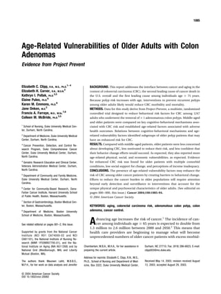 Age-Related Vulnerabilities of Older Adults with Colon
Adenomas
Evidence from Project Prevent
Elizabeth C. Clipp, R.N., M.S., Ph.D.
1–4
Elizabeth H. Carver, R.N., M.S.N.
2
Kathryn I. Pollak, Ph.D.
3,5
Elaine Puleo, Ph.D.
6
Karen M. Emmons, Ph.D.
6
Jane Onken, M.D.
2
Francis A. Farraye, M.D., M.Sc.
7,8
Colleen M. McBride, Ph.D.
3,5
1
School of Nursing, Duke University Medical Cen-
ter, Durham, North Carolina.
2
Department of Medicine, Duke University Medical
Center, Durham, North Carolina.
3
Cancer Prevention, Detection, and Control Re-
search Program, Duke Comprehensive Cancer
Center, Duke University Medical Center, Durham,
North Carolina.
4
Geriatric Research Education and Clinical Center,
Veterans Administration Medical Center, Durham,
North Carolina.
5
Department of Community and Family Medicine,
Duke University Medical Center, Durham, North
Carolina.
6
Center for Community-Based Research, Dana-
Farber Cancer Institute, Harvard University School
of Public Health, Boston, Massachusetts.
7
Section of Gastroenterology, Boston Medical Cen-
ter, Boston, Massachusetts.
8
Department of Medicine, Boston University
School of Medicine, Boston, Massachusetts.
See related editorial on pages 881–2, this issue.
Supported by grants from the National Cancer
Institute (NCI RO1 CA74000-02 and NCI
CA81191), the National Institute of Nursing Re-
search (NINR 1P20NR07795-01), and the Na-
tional Institute on Aging (NIA AG11268) and by
National Grid (Westborough, MA) and Liberty
Mutual (Boston, MA).
The authors thank Maureen Lahti, M.B.B.S.,
M.P.H., for her work on data analysis and Jennifer
Chamberlain, M.B.A., M.H.A., for her assistance in
preparing the current article.
Address for reprints: Elizabeth C. Clipp, R.N., M.S.,
Ph.D., School of Nursing and Department of Med-
icine, Box 3322, Duke University Medical Center,
Durham, NC 27710; Fax: (919) 286-6823; E-mail:
clipp003@mc.duke.edu
Received May 14, 2003; revision received August
13, 2003; accepted August 29, 2003.
BACKGROUND. This report addresses the interface between cancer and aging in the
context of colorectal carcinoma (CRC), the second leading cause of cancer death in
the U.S. overall and the ﬁrst leading cause among individuals age Ն 75 years.
Because polyp risk increases with age, interventions to prevent recurrent polyps
among older adults likely would reduce CRC morbidity and mortality.
METHODS. Data for this study derive from Project Prevent, a multisite, randomized
controlled trial designed to reduce behavioral risk factors for CRC among 1247
adults who underwent the removal of Ն 1 adenomatous colon polyps. Middle-aged
and older patients were compared on key cognitive-behavioral mechanisms asso-
ciated with CRC risk and established age-related factors associated with adverse
health outcomes. Relations between cognitive-behavioral mechanisms and age-
related vulnerability factors identiﬁed subgroups of older polyp patients that may
have an enhanced risk for CRC.
RESULTS. Compared with middle-aged patients, older patients were less concerned
about developing CRC, less motivated to reduce their risk, and less conﬁdent that
their behavior change efforts would succeed. As expected, they also reported more
age-related physical, social, and economic vulnerabilities, as expected. Evidence
for enhanced CRC risk was found for older patients with multiple comorbid
conditions, low social support for change, and perceptions of income inadequacy.
CONCLUSIONS. The presence of age-related vulnerability factors may enhance the
risk of CRC among older cancer patients by creating barriers to behavioral change.
Efforts to reduce the cancer burden in older populations will require attention
beyond early detection and surveillance to interventions that account for the
unique physical and psychosocial characteristics of older adults. [See editorial on
pages 000–000, this issue.] Cancer 2004;100:1085–94.
© 2004 American Cancer Society.
KEYWORDS: aging, colorectal carcinoma risk, adenomatous colon polyp, colon
adenoma, cancer control.
Advancing age increases the risk of cancer.1
The incidence of can-
cer among individuals age Ն 65 years is expected to double from
1.3 million to 2.6 million between 2000 and 2050.2
This means that
health care providers are beginning to manage what will become
unprecedented numbers of older cancer patients with excess morbid-
1085
© 2004 American Cancer Society
DOI 10.1002/cncr.20082
 