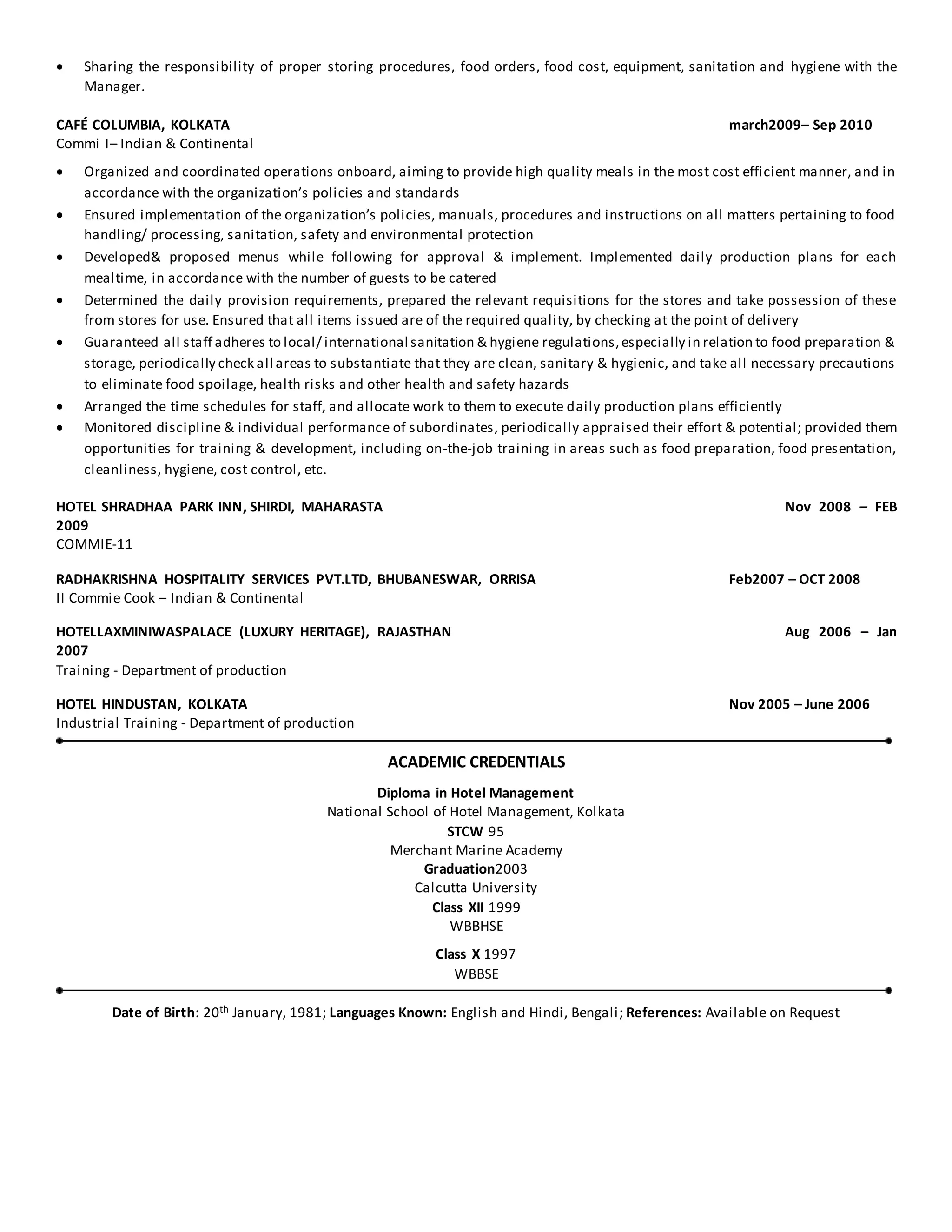  Sharing the responsibility of proper storing procedures, food orders, food cost, equipment, sanitation and hygiene with the
Manager.
CAFÉ COLUMBIA, KOLKATA march2009– Sep 2010
Commi I– Indian & Continental
 Organized and coordinated operations onboard, aiming to provide high quality meals in the most cost efficient manner, and in
accordance with the organization’s policies and standards
 Ensured implementation of the organization’s policies, manuals, procedures and instructions on all matters pertaining to food
handling/ processing, sanitation, safety and environmental protection
 Developed& proposed menus while following for approval & implement. Implemented daily production plans for each
mealtime, in accordance with the number of guests to be catered
 Determined the daily provision requirements, prepared the relevant requisitions for the stores and take possession of these
from stores for use. Ensured that all items issued are of the required quality, by checking at the point of delivery
 Guaranteed all staff adheres to local/ international sanitation & hygiene regulations,especially in relation to food preparation &
storage, periodically check all areas to substantiate that they are clean, sanitary & hygienic, and take all necessary precautions
to eliminate food spoilage, health risks and other health and safety hazards
 Arranged the time schedules for staff, and allocate work to them to execute daily production plans efficiently
 Monitored discipline & individual performance of subordinates, periodically appraised their effort & potential; provided them
opportunities for training & development, including on-the-job training in areas such as food preparation, food presentation,
cleanliness, hygiene, cost control, etc.
HOTEL SHRADHAA PARK INN, SHIRDI, MAHARASTA Nov 2008 – FEB
2009
COMMIE-11
RADHAKRISHNA HOSPITALITY SERVICES PVT.LTD, BHUBANESWAR, ORRISA Feb2007 – OCT 2008
II Commie Cook – Indian & Continental
HOTELLAXMINIWASPALACE (LUXURY HERITAGE), RAJASTHAN Aug 2006 – Jan
2007
Training - Department of production
HOTEL HINDUSTAN, KOLKATA Nov 2005 – June 2006
Industrial Training - Department of production
ACADEMIC CREDENTIALS
Diploma in Hotel Management
National School of Hotel Management, Kolkata
STCW 95
Merchant Marine Academy
Graduation2003
Calcutta University
Class XII 1999
WBBHSE
Class X 1997
WBBSE
Date of Birth: 20th January, 1981; Languages Known: English and Hindi, Bengali; References: Available on Request
 
