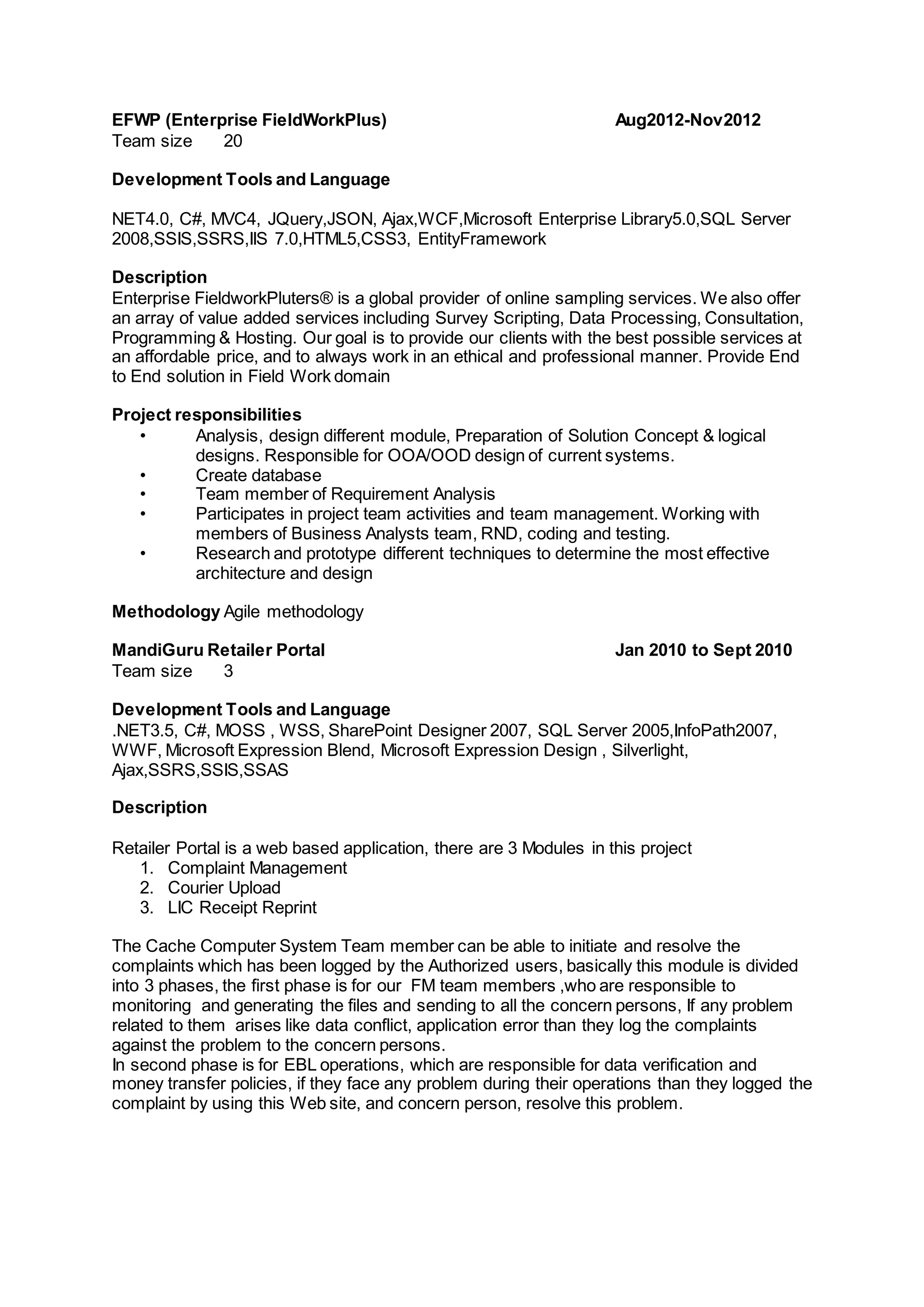 EFWP (Enterprise FieldWorkPlus) Aug2012-Nov2012
Team size 20
Development Tools and Language
NET4.0, C#, MVC4, JQuery,JSON, Ajax,WCF,Microsoft Enterprise Library5.0,SQL Server
2008,SSIS,SSRS,IIS 7.0,HTML5,CSS3, EntityFramework
Description
Enterprise FieldworkPluters® is a global provider of online sampling services. We also offer
an array of value added services including Survey Scripting, Data Processing, Consultation,
Programming & Hosting. Our goal is to provide our clients with the best possible services at
an affordable price, and to always work in an ethical and professional manner. Provide End
to End solution in Field Work domain
Project responsibilities
• Analysis, design different module, Preparation of Solution Concept & logical
designs. Responsible for OOA/OOD design of current systems.
• Create database
• Team member of Requirement Analysis
• Participates in project team activities and team management. Working with
members of Business Analysts team, RND, coding and testing.
• Research and prototype different techniques to determine the most effective
architecture and design
Methodology Agile methodology
MandiGuru Retailer Portal Jan 2010 to Sept 2010
Team size 3
Development Tools and Language
.NET3.5, C#, MOSS , WSS, SharePoint Designer 2007, SQL Server 2005,InfoPath2007,
WWF, Microsoft Expression Blend, Microsoft Expression Design , Silverlight,
Ajax,SSRS,SSIS,SSAS
Description
Retailer Portal is a web based application, there are 3 Modules in this project
1. Complaint Management
2. Courier Upload
3. LIC Receipt Reprint
The Cache Computer System Team member can be able to initiate and resolve the
complaints which has been logged by the Authorized users, basically this module is divided
into 3 phases, the first phase is for our FM team members ,who are responsible to
monitoring and generating the files and sending to all the concern persons, If any problem
related to them arises like data conflict, application error than they log the complaints
against the problem to the concern persons.
In second phase is for EBL operations, which are responsible for data verification and
money transfer policies, if they face any problem during their operations than they logged the
complaint by using this Web site, and concern person, resolve this problem.
 