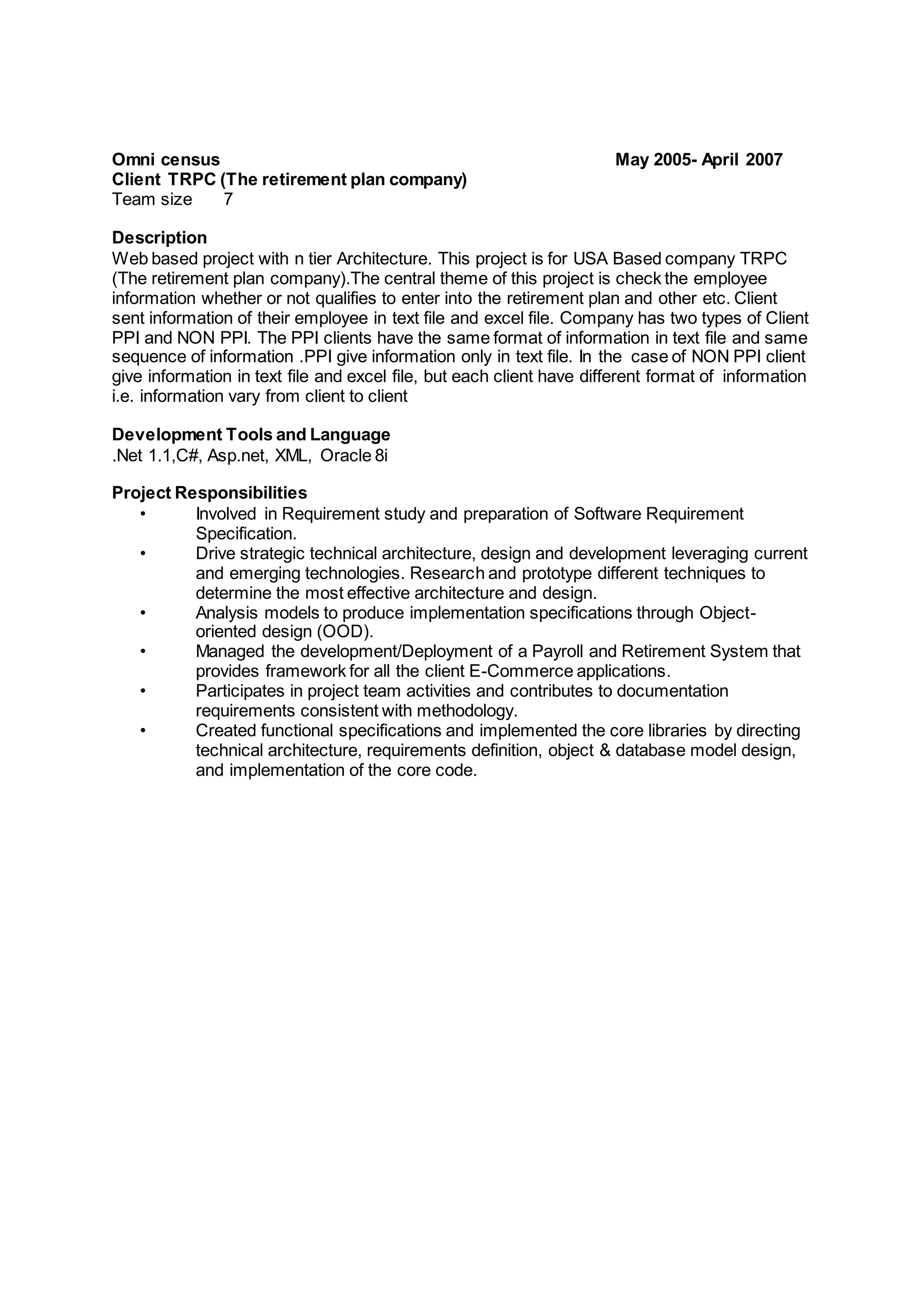 Omni census May 2005- April 2007
Client TRPC (The retirement plan company)
Team size 7
Description
Web based project with n tier Architecture. This project is for USA Based company TRPC
(The retirement plan company).The central theme of this project is check the employee
information whether or not qualifies to enter into the retirement plan and other etc. Client
sent information of their employee in text file and excel file. Company has two types of Client
PPI and NON PPI. The PPI clients have the same format of information in text file and same
sequence of information .PPI give information only in text file. In the case of NON PPI client
give information in text file and excel file, but each client have different format of information
i.e. information vary from client to client
Development Tools and Language
.Net 1.1,C#, Asp.net, XML, Oracle 8i
Project Responsibilities
• Involved in Requirement study and preparation of Software Requirement
Specification.
• Drive strategic technical architecture, design and development leveraging current
and emerging technologies. Research and prototype different techniques to
determine the most effective architecture and design.
• Analysis models to produce implementation specifications through Object-
oriented design (OOD).
• Managed the development/Deployment of a Payroll and Retirement System that
provides framework for all the client E-Commerce applications.
• Participates in project team activities and contributes to documentation
requirements consistent with methodology.
• Created functional specifications and implemented the core libraries by directing
technical architecture, requirements definition, object & database model design,
and implementation of the core code.
 