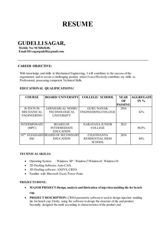 RESUME
GUDELLI SAGAR,
Mobile No: 9676863640,
Email ID:sagargudelli@gmail.com
CAREER OBJECTIVE:
With knowledge and skills in Mechanical Engineering, I will contribute to the success of the
organization and to secure a challenging position where I can effectively contribute my skills as
Professional, possessing competent Technical Skills.
EDUCATIONAL QUALIFICATIONS:
COURSE BOARD/ UNIVERSITY COLLEGE/ SCHOOL YEAR
OF
PASSING
AGGREGATE
IN %
B-TECH IN
MECHANICAL
ENGINEERING
JAWAHARLAL NEHRU
TECHNOLOGICAL
UNIVERSITY
GURU NANAK
ENGINEERING COLLEGE
2016
62%
INTERMEDIATE
(MPC)
BOARD OF
INTERMEDIATE
EDUCATION
NARAYANA JUNIOR
COLLEGE
2012
94.8%
10TH
STANDARD
SSC
BOARD OF SECONDARY
EDUCATION
CHAITHANYA
RESIDENTIAL HIGH
SCHOOL
2010
84%
TECHNICAL SKILLS:
 Operating System : Windows XP / Windows7/Windows8/ Windows10.
 2D Drafting Software: Auto CAD.
 3D Drafting software: ANSYS, CREO.
 Familiar with Microsoft Excel, Power Point.
PROJECTS DONE:
 MAJOR PROJECT:Design, analysis and fabrication of injection molding die for bench
cap.
 PROJECT DESCRIPTION: CREO parametric software is used to design injection molding
die for bench cap. Firstly, using the software to design the structure of die and product.
Secondly, designed the mold according to characteristics of the product and
 