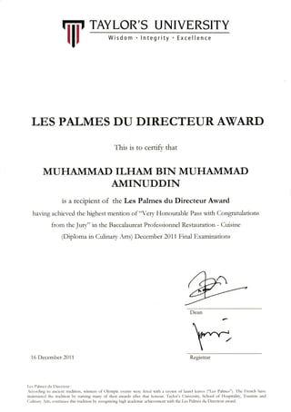 Iiii' TAYLOR'S UNIVERSITY
llr
LE,S PALMES DU DIRECTEURAWARD
This is to certifv that
MUHAMMAD ILHAM BIN MUHAMMAD
AMINUDDIN
is a recipient of the Les Palmes du Directeur Award
having achier.ed the highest mention oi "'cq, Honourable Pass wrth Congratulations
from thc Jurr," in the Baccalaurezrt Professionncl Rcstauration - Cuisine
(Diploma in Culinan ,rts) Dccember 2011 Final Examinations
16 l)cccmbcr 2011 Registrar
l ,cs l):rlmcs c]u l)rrcctcur :
w
 