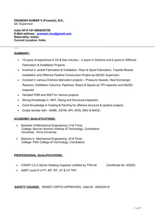 PRANESH KUMAR V (Pranesh), B.E.,
QC Supervisor
India HP # +91-9894030700
E-Mail address: pranesh.visu@gmail.com
Nationality: Indian
Current Location: India
SUMMARY:
• 10 years of experience in Oil & Gas industry – 4 years in Onshore and 5 years In Offshore
Fabrication & Installation Projects.
• Involved in Jacket Fabrication & Installation, Riser & Spool Fabrication, Topside Module
Installation and Offshore Pipeline Construction Project as QA/QC Supervisor.
• Involved in various Onshore fabrication projects – Pressure Vessels, Heat Exchanger,
Reactors, Distillation Columns, Pipelines, Risers & Spools as TPI inspector and QA/QC
Inspector
• Handled PQR and WQT for Various projects
• Strong Knowledge in NDT, Piping and Structural Inspection
• Good Knowledge in Coating & Painting for offshore structure & pipeline projects.
• Codes familiar with: ASME, ASTM, API, AWS, DNV & NACE.
ACADEMIC QUALIFICATIONS:
• Bachelor of Mechanical Engineering ( Full Time)
College: Bannari Amman Institute of Technology, Coimbatore
University: Anna University
• Diploma in Mechanical Engineering (Full Time)
College: PSG College of Technology, Coimbatore
PROFESSIONAL QUALIFICATIONS:
• CSWIP 3.2.2–Senior Welding Inspector certified by TWI-UK (Certificate No: 83020)
• ASNT Level II in PT, MT, RT, UT & UT TKY
SAFETY COURSE: BOSIET (OPITO APPROVED). Valid till - 28/05/2019
1 of 7
 