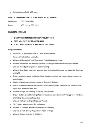 • Co-ordinate the QC & NDT team.
DNV- GL OFFSHORE & INDUSTRIAL SERVICES (B) Sdn.Bhd
Designation : QCS ENGINEER
Period : APR 2015 to OCT 2015
PROJECTS HANDLED
• CHAMPION INTERMEDIATE DEEP PROJECT -2015
• EAST MOL PIPELINE PROJECT -2015
• EGRET PIPELINE REPLACEMENT PROJECT-2015
Responsibilities:
• Review of QA documents such as QAP/ITP, Procedures
• Review of material test certificate.
• Witness of Mechanical Test (Destructive Test at Independent Lab)
• Witness the welders and welding operators to the applicable standards and procedures
• Witness of weld joint preparation before welding.
• Witness fit-up, bevel edge, root gap, root face, dimensional tolerance etc. as per the drawings
and WPS
• Ensure welding process, preheat and inter-pass temperature are in accordance to approved
specification.
• Monitor of welding activities according to Standards & Codes.
• Ensure that essential variables are in accordance to approved specifications..Verification of
repair work and repair weld test.
• Witness storage and handling of welding consumables.
• Ensure that the overall handling of consumables is in accordance with the approved Handling
of Welding Consumables Procedure.
• Witness the hydro testing of Pressure Vessels
• NDT reports reviewing and film evaluations
• Witness of coatings (Heat shrink wraparound sleeves)
• Witness of High density Polyurethane Foam coatings
• Witness Holiday detection of field joints
3 of 7
 