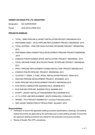SWIBER HOLDINGS PTE LTD, SINGAPORE
Designation : QC SUPERVISOR
Period : AUG 2010 to MAR 2015
PROJECTS HANDLED
• TOTAL - SMK3 PIPELINE & JACKET INSTALLATION PROJECT,INDONESIA-2014
• PERTAMINA ONWJ – EA-EJ PIPELINE REPLACEMENT PROJECT,INDONESIA -2014
• TOTAL AUSTRAL – PQR FOR VEGA PLEYADE OFFSHORE PROJECT, ARGENTINA-
2014
• PERTAMINA ONWJ-GGNEW FIELD DEVELOPMENT PIPELINE PROJECT,INDONESIA
-2014
• CONOCO PHILIPS SUBSEA SPOOL INSTALLATION PROJECT, INDONESIA - 2014
• TOTAL SISI NUBI PHASE 2B & PECIKO PHASE 7B PIPELINE PROJECT, INDONESIA-
2013
• PRP-2 PIPELINE REPLACEMENT & RISER INSTALLTION PROJECT,BRUNEI-2013
• CONOCO PHILIPS PIPELINE PROJECT, INDONESIA- 2013
• CLUSTER -7 RISER, J- TUBE, SPOOL INSTALLATION PROJECT, INDIA-2013
• ZWATIKA PIPELINE DEVELOPMENT PROJECT, MYANMAR -2013
• RUBY PIPELINE FIELD DEVELOPMENT PROJECT,INDONESIA-2012
• B193 SPOOL FABRICATION, BASSEIN FIELD, MUMABI-2012
• B193 SUB SEA PIPELINE ,BASSEIN FIELD, MUMABI-2012
• B193PP –JACKET INSTALLATTION,BASSEIN FIELD,MUMABI-2012
• LF 13 -2 PIPE LINE REPLACEMENT ,SOUTH CHINA SEA, CHINA-2011
• MHNRD – PH II PROJECT MUMBAI-2011 (onshore Fabrication)-2010
• SWP JACKET INSPECTION AT PIPAVA PORT, GUJARAT.-2010
Responsibilities:
• Verification to ensure the applicable welding procedure specifications, Drawings, and welding
related documents are approved by the authorities prior to start welding activities. Ensure that
the approved welding procedures are utilized for the production and process activities
• Review of Quality Plan (ITP), procedures.
4 of 7
 