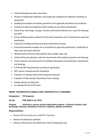 • Interpret drawings and other documents.
• Review of material test certificate, consumable test certificate and calibration certificate of
equipments
• Qualifying the welders and welding operators to the applicable standards and procedures
• Checking of weld joint preparation before welding as per Clients specification.
• Check fit-up, bevel edge, root gap, root face, dimensional tolerance etc. as per the drawings
and WPS
• Ensure welding process, preheat and inter-pass temperature are in accordance to approved
specification.
• Inspection of welding activities according to Standards & Codes.
• Ensure that essential variables are in accordance to approved specifications..Verification of
repair work and repair weld test.
• Maintaining the records of weld rejection rate & welder repair rate.
• Verify that the joint geometry meet the requirements of the welding procedure and drawings.
• Visual inspection and dimensional of completed weld against the specification requirements
and drawings
• Full fill the NDT Requirements according to specification
• NDT reports reviewing and film evaluations
• Inspection of coatings (Heat shrink wraparound sleeves)
• Inspection of High density Polyurethane Foam coatings
• Holiday detection of field joints
• Co-ordinate the QC & NDT team.
SMART TECHNOCRATS CONSULTANCY SERVICES PVT.LTD,MUMBAI
Designation : TPI Inspector
Period : FEB 2008 to JUL 2010
Projects : Involved in various onshore fabrication projects – Pressure Vessels, Heat
Exchanger, Reactors, Distillation Columns, Pipelines, Spools and Risers.
Responsibilities:
• Review of QA documents such as QAP/ITP, Procedures
• Review of material test certificate.
• Witness of Mechanical Test (Destructive Test at Independent Lab)
5 of 7
 