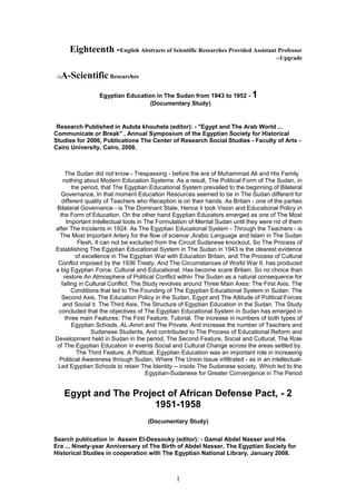 Eighteenth -English Abstracts of Scientific Researches Provided Assistant Professor
Upgrade-:
A-Scientific Researches-:
1-Egyptian Education in The Sudan from 1943 to 1952
)Documentary Study(
Research Published in Aubda khouhela (editor): - "Egypt and The Arab World ...
Communicate or Break" , Annual Symposium of the Egyptian Society for Historical
Studies for 2006, Publications The Center of Research Social Studies - Faculty of Arts -
Cairo University, Cairo, 2008.
The Sudan did not know - Trespassing - before the era of Muhammad Ali and His Family
nothing about Modern Education Systems. As a result, The Political Form of The Sudan, in
the period, that The Egyptian Educational System prevailed to the beginning of Bilateral
Governance, In that moment Education Resources seemed to be in The Sudan different for
different quality of Teachers who Reception is on their hands. As Britain - one of the parties
Bilateral Governance - is The Dominant State, Hence it took Vision and Educational Policy in
the Form of Education. On the other hand Egyptian Educators emerged as one of The Most
Important Intellectual tools in The Formulation of Mental Sudan until they were rid of them
after The Incidents in 1924. As The Egyptian Educational System - Through the Teachers - is
The Most Important Artery for the flow of science ,Arabic Language and Islam in The Sudan
Flesh, It can not be excluded from the Circuit Sudanese knockout, So The Process of
Establishing The Egyptian Educational System in The Sudan in 1943 is the clearest evidence
of excellence in The Egyptian War with Education Britain, and The Process of Cultural
Conflict imposed by the 1936 Treaty, And The Circumstances of World War II, has produced
a big Egyptian Force, Cultural and Educational, Has become scare Britain. So no choice than
restore An Atmosphere of Political Conflict within The Sudan as a natural consequence for
failing in Cultural Conflict. The Study revolves around Three Main Axes: The First Axis, The
Conditions that led to The Founding of The Egyptian Educational System in Sudan. The
Second Axis, The Education Policy in the Sudan, Egypt and The Attitude of Political Forces
and Social it. The Third Axis, The Structure of Egyptian Education in the Sudan. The Study
concluded that the objectives of The Egyptian Educational System in Sudan has emerged in
three main Features: The First Feature, Tutorial, The increase in numbers of both types of
Egyptian Schools, AL-Amiri and The Private, And increase the number of Teachers and
Sudanese Students, And contributed to The Process of Educational Reform and
Development held in Sudan in the period, The Second Feature, Social and Cultural; The Role
of The Egyptian Education in events Social and Cultural Change across the areas settled by.
The Third Feature, A Political, Egyptian Education was an important role in increasing
Political Awareness through Sudan, Where The Union Issue infiltrated - as in an intellectual-
Led Egyptian Schools to retain The Identity -- inside The Sudanese society, Which led to the
Egyptian-Sudanese for Greater Convergence in The Period.
2-Egypt and The Project of African Defense Pact,
1951-1958
)Documentary Study(
Search publication in Assem El-Dessouky (editor): - Gamal Abdel Nasser and His
Era ... Ninety-year Anniversary of The Birth of Abdel Nasser, The Egyptian Society for
Historical Studies in cooperation with The Egyptian National Library, January 2008.
1
 