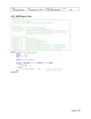 Prepared by:
Phuong Nguyen
Date:
December 14, 2016
Document Name:
Final Specification
Revision:
4.0
Nguyen 100
A18. AISO Source Code
`timescale 1ns / 1ps
//***********************************************************************//
// Created by John Tramel //
// Copyright © 2016 John Tramel. All rights reserved. //
// //
// Overview: //
// Target Devices: Artix7 (Digilent Nexys 4) //
// Tool versions: Xilinx ISE Project Navigator 14.7 //
// Description: AISO known better as Asynchronous In, Synchronous Out //
// will synchronize the reset for all modules so that //
// everything runs at the same time. //
// //
// Revision History: //
// Revision 0.1 - File Created //
// Revision 0.2 - Variable Declaration //
// Revision 0.3 - Assign and Always statement //
// Revision 1.0 - Ready for Demonstration //
// Revision 2.0 - Imported from CECS 360 Project 1: Up Down Counter //
// Revision 3.0 - Imported from CECS 460 Project 1: The TramelBlaze //
// Revision 4.0 - Imported from CECS 460 Project 2: Transmit Engine //
// Revision 5.0 - Imported from CECS 460 Project 3: Full UART //
//***********************************************************************//
module AISO(clk_in, reset, sync);
input clk_in, reset;
output sync;
reg [1:0] flop;
assign sync = ~flop[1];
always @ (posedge clk_in, posedge reset) begin
if (reset)
flop <= 2'b0;
else
flop <= {flop[0], 1'b1}; //flop[1] gets flop[0]
end //flop[0] gets 1'b1
endmodule
 