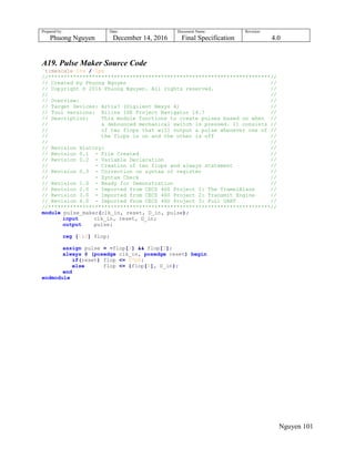 Prepared by:
Phuong Nguyen
Date:
December 14, 2016
Document Name:
Final Specification
Revision:
4.0
Nguyen 101
A19. Pulse Maker Source Code
`timescale 1ns / 1ps
//***********************************************************************//
// Created by Phuong Nguyen //
// Copyright © 2016 Phuong Nguyen. All rights reserved. //
// //
// Overview: //
// Target Devices: Artix7 (Digilent Nexys 4) //
// Tool versions: Xilinx ISE Project Navigator 14.7 //
// Description: This module functions to create pulses based on when //
// a debounced mechanical switch is pressed. It consists //
// of two flops that will output a pulse whenever one of //
// the flops is on and the other is off //
// //
// Revision History: //
// Revision 0.1 - File Created //
// Revision 0.2 - Variable Declaration //
// - Creation of two flops and always statement //
// Revision 0.3 - Correction on syntax of register //
// - Syntax Check //
// Revision 1.0 - Ready for Demonstration //
// Revision 2.0 - Imported from CECS 460 Project 1: The TramelBlaze //
// Revision 3.0 - Imported from CECS 460 Project 2: Transmit Engine //
// Revision 4.0 - Imported from CECS 460 Project 3: Full UART //
//***********************************************************************//
module pulse_maker(clk_in, reset, D_in, pulse);
input clk_in, reset, D_in;
output pulse;
reg [1:0] flop;
assign pulse = ~flop[1] && flop[0];
always @ (posedge clk_in, posedge reset) begin
if(reset) flop <= 2'b0;
else flop <= {flop[0], D_in};
end
endmodule
 