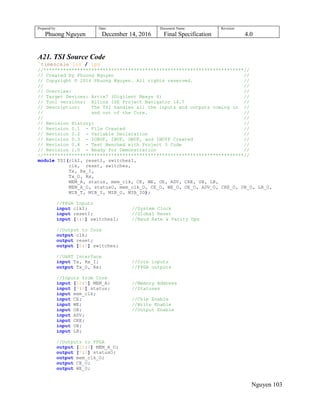 Prepared by:
Phuong Nguyen
Date:
December 14, 2016
Document Name:
Final Specification
Revision:
4.0
Nguyen 103
A21. TSI Source Code
`timescale 1ns / 1ps
//***********************************************************************//
// Created by Phuong Nguyen //
// Copyright © 2016 Phuong Nguyen. All rights reserved. //
// //
// Overview: //
// Target Devices: Artix7 (Digilent Nexys 4) //
// Tool versions: Xilinx ISE Project Navigator 14.7 //
// Description: The TSI handles all the inputs and outputs coming in //
// and out of the Core. //
// //
// Revision History: //
// Revision 0.1 - File Created //
// Revision 0.2 - Variable Declaration //
// Revision 0.3 - IOBUF, IBUF, OBUF, and IBUYF Created //
// Revision 0.4 - Test Benched with Project 3 Code //
// Revision 1.0 - Ready for Demonstration //
//***********************************************************************//
module TSI(clkI, resetI, switchesI,
clk, reset, switches,
Tx, Rx_I,
Tx_O, Rx,
MEM_A, status, mem_clk, CE, WE, OE, ADV, CRE, UB, LB,
MEM_A_O, statusO, mem_clk_O, CE_O, WE_O, OE_O, ADV_O, CRE_O, UB_O, LB_O,
MIB_T, MIB_I, MIB_O, MIB_IO);
//FPGA Inputs
input clkI; //System Clock
input resetI; //Global Reset
input [6:0] switchesI; //Baud Rate & Parity Ops
//Output to Core
output clk;
output reset;
output [6:0] switches;
//UART Interface
input Tx, Rx_I; //Core inputs
output Tx_O, Rx; //FPGA outputs
//Inputs from Core
input [22:0] MEM_A; //Memory Address
input [7:0] status; //Statuses
input mem_clk;
input CE; //Chip Enable
input WE; //Write Enable
input OE; //Output Enable
input ADV;
input CRE;
input UB;
input LB;
//Outputs to FPGA
output [22:0] MEM_A_O;
output [7:0] statusO;
output mem_clk_O;
output CE_O;
output WE_O;
 