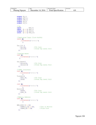 Prepared by:
Phuong Nguyen
Date:
December 14, 2016
Document Name:
Final Specification
Revision:
4.0
Nguyen 104
output OE_O;
output ADV_O;
output CRE_O;
output UB_O;
output LB_O;
//dq
input MIB_T;
input [15:0] MIB_I;
output [15:0] MIB_O;
inout [15:0] MIB_IO;
//Dedicated Input Clock Buffer
IBUFG #(
.IOSTANDARD("DEFAULT")
)
Sys_Clk (
.O(clk), //To Core
.I(clkI) //From Top Level Port
);
//System Reset
IBUF #(
.IOSTANDARD("DEFAULT")
)
Sys_Reset(
.O(reset), //To Core
.I(resetI) //From Top Level Port
);
//UART Interface
OBUF #(
.IOSTANDARD("DEFAULT")
)
Transmit(
.O(Tx_O), //To Core
.I(Tx) //From Top Level Port
);
IBUF #(
.IOSTANDARD("DEFAULT")
)
Receive(
.O(Rx), //To Core
.I(Rx_I) //From Top Level Port
);
//Memory Address
OBUF #(
.IOSTANDARD("DEFAULT")
)
MEM_ADDR [22:0](
.O(MEM_A_O[22:0]), //Out to Micron
.I(MEM_A[22:0]) //From Core
);
 