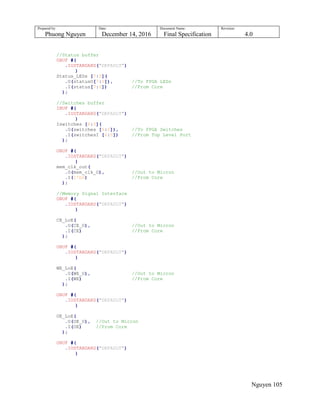 Prepared by:
Phuong Nguyen
Date:
December 14, 2016
Document Name:
Final Specification
Revision:
4.0
Nguyen 105
//Status buffer
OBUF #(
.IOSTANDARD("DEFAULT")
)
Status_LEDs [7:0](
.O(statusO[7:0]), //To FPGA LEDs
.I(status[7:0]) //From Core
);
//Switches buffer
IBUF #(
.IOSTANDARD("DEFAULT")
)
Iswitches [6:0](
.O(switches [6:0]), //To FPGA Switches
.I(switchesI [6:0]) //From Top Level Port
);
OBUF #(
.IOSTANDARD("DEFAULT")
)
mem_clk_out(
.O(mem_clk_O), //Out to Micron
.I(1'b0) //From Core
);
//Memory Signal Interface
OBUF #(
.IOSTANDARD("DEFAULT")
)
CE_LoE(
.O(CE_O), //Out to Micron
.I(CE) //From Core
);
OBUF #(
.IOSTANDARD("DEFAULT")
)
WE_LoE(
.O(WE_O), //Out to Micron
.I(WE) //From Core
);
OBUF #(
.IOSTANDARD("DEFAULT")
)
OE_LoE(
.O(OE_O), //Out to Micron
.I(OE) //From Core
);
OBUF #(
.IOSTANDARD("DEFAULT")
)
 
