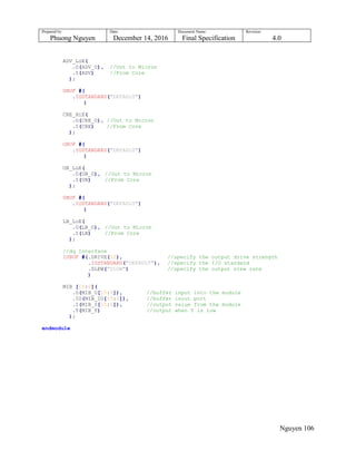 Prepared by:
Phuong Nguyen
Date:
December 14, 2016
Document Name:
Final Specification
Revision:
4.0
Nguyen 106
ADV_LoE(
.O(ADV_O), //Out to Micron
.I(ADV) //From Core
);
OBUF #(
.IOSTANDARD("DEFAULT")
)
CRE_HiE(
.O(CRE_O), //Out to Micron
.I(CRE) //From Core
);
OBUF #(
.IOSTANDARD("DEFAULT")
)
UB_LoE(
.O(UB_O), //Out to Micron
.I(UB) //From Core
);
OBUF #(
.IOSTANDARD("DEFAULT")
)
LB_LoE(
.O(LB_O), //Out to Micron
.I(LB) //From Core
);
//dq Interface
IOBUF #(.DRIVE(12), //specify the output drive strength
.IOSTANDARD("DEFAULT"), //specify the I/O standard
.SLEW("SLOW") //specify the output slew rate
)
MIB [15:0](
.O(MIB_O[15:0]), //buffer input into the module
.IO(MIB_IO[15:0]), //buffer inout port
.I(MIB_I[15:0]), //output value from the module
.T(MIB_T) //output when T is low
);
endmodule
 