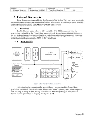 Prepared by:
Phuong Nguyen
Date:
December 14, 2016
Document Name:
Final Specification
Revision:
4.0
Nguyen 11
2. External Documents
These documents were used in the development of the design. They were used to assist in
understanding the TramelBlaze and its interfaces but also assisted in creating the actual interface
and the Programmable Read-Only Memory (PROM) of the system.
2.1. PicoBlaze
The PicoBlaze is a cost-effective fully embedded 8-bit RISC microcontroller that
provided the basis of how the TramelBlaze was developed. Because of the identical instruction
set and architecture of the two microcontrollers, the PicoBlaze‟s user‟s guide proved helpful in
understanding and developing the ROM of the TramelBlaze.
2.1.1. Architecture
Figure 1: PicoBlaze/TramelBlaze Architecture
Understanding the connections between different components of the TramelBlaze
provided a vast amount of information on how the data flows. Especially with the development
of Read-Only Memory (ROM), having a schematic to detail the pathway of data provided
tremendous insight on how to properly develop the ROM.
 