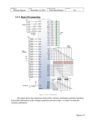 Prepared by:
Phuong Nguyen
Date:
December 14, 2016
Document Name:
Final Specification
Revision:
4.0
Nguyen 15
2.2.2. Basic I/O connection
Figure 4: Nexys 4 I/O Interface
This figure shows the connection of the LEDs, switches, and buttons and their interfaces.
It provided information on the voltages required to provide a logic 1 or logic 0 on both the
switches and buttons.
 