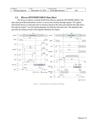 Prepared by:
Phuong Nguyen
Date:
December 14, 2016
Document Name:
Final Specification
Revision:
4.0
Nguyen 18
2.5. Micron MT458MW16BGX Data Sheet
The Nexys 4 utilizes a cellular RAM from Micron called the MT458MW16BGX. The
data sheet provided information on how to access the memory through signals. The signals
allowed the Nexys to read and write to memory based on the times provided by this data sheet.
Provided in Figure 7, are the timing diagrams for both the read and write. The datasheet also
provides the timing of each of the signals labeled by the figure.
Figure 7: Timing Diagrams for Reading and Writing
 