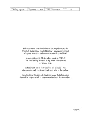Prepared by:
Phuong Nguyen
Date:
December 14, 2016
Document Name:
Final Specification
Revision:
4.0
Nguyen 2
This document contains information proprietary to the
CSULB student that created the file - any reuse without
adequate approval and documentation is prohibited.
In submitting this file for class work at CSULB
I am confirming that this is my work and the work
of no one else.
In the event, other code sources are utilized I will
document which portion of code and who is the author.
In submitting this project, I acknowledge that plagiarism
in student project work is subject to dismissal from the class.
 