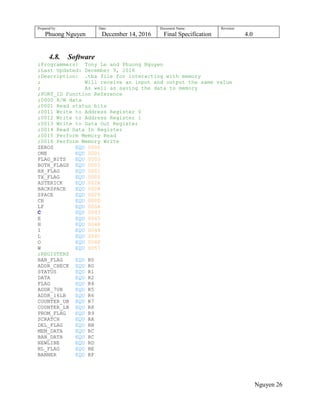 Prepared by:
Phuong Nguyen
Date:
December 14, 2016
Document Name:
Final Specification
Revision:
4.0
Nguyen 26
4.8. Software
;Programmers: Tony Le and Phuong Nguyen
;Last Updated: December 9, 2016
;Description: .tba file for interacting with memory
; Will receive an input and output the same value
; As well as saving the data to memory
;PORT_ID Function Reference
;0000 R/W data
;0001 Read status bits
;0011 Write to Address Register 0
;0012 Write to Address Register 1
;0013 Write to Data Out Register
;0014 Read Data In Register
;0015 Perform Memory Read
;0016 Perform Memory Write
ZEROS EQU 0000
ONE EQU 0001
FLAG_BITS EQU 0003
BOTH_FLAGS EQU 0003
RX_FLAG EQU 0001
TX_FLAG EQU 0002
ASTERICK EQU 002A
BACKSPACE EQU 0008
SPACE EQU 0020
CR EQU 000D
LF EQU 000A
C EQU 0043
E EQU 0045
H EQU 0048
I EQU 0049
L EQU 004C
O EQU 004F
W EQU 0057
;REGISTERS
BAN_FLAG EQU R0
ADDR_CHECK EQU R0
STATUS EQU R1
DATA EQU R2
FLAG EQU R4
ADDR_7UB EQU R5
ADDR_16LB EQU R6
COUNTER_UB EQU R7
COUNTER_LB EQU R8
PROM_FLAG EQU R9
SCRATCH EQU RA
DEL_FLAG EQU RB
MEM_DATA EQU RC
BAN_DATA EQU RC
NEWLINE EQU RD
NL_FLAG EQU RE
BANNER EQU RF
 