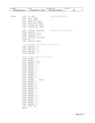 Prepared by:
Phuong Nguyen
Date:
December 14, 2016
Document Name:
Final Specification
Revision:
4.0
Nguyen 27
START LOAD R0, ONE ;INITIALIZE VALUES
LOAD DATA, ZEROS
LOAD FLAG, ZEROS
LOAD ADDR_7UB, ZEROS
LOAD ADDR_16LB, ZEROS
LOAD COUNTER_UB, ZEROS
LOAD COUNTER_LB, ZEROS
LOAD SCRATCH, BACKSPACE ;store values for delete
STORE SCRATCH, 0000
LOAD SCRATCH, SPACE
STORE SCRATCH, 0001
LOAD SCRATCH, BACKSPACE
STORE RA, 0002
LOAD SCRATCH, ZEROS
;Load Backspace characters into scratch
LOAD NEWLINE, CR
STORE NEWLINE, 0010
LOAD NEWLINE, LF
STORE NEWLINE, 0011
LOAD NEWLINE, 0010
;Load 'I WILL ECHO' into scratch
LOAD BANNER, I
STORE BANNER, 0020
LOAD BANNER, SPACE
STORE BANNER, 0021
LOAD BANNER, W
STORE BANNER, 0022
LOAD BANNER, I
STORE BANNER, 0023
LOAD BANNER, L
STORE BANNER, 0024
LOAD BANNER, L
STORE BANNER, 0025
LOAD BANNER, SPACE
STORE BANNER, 0026
LOAD BANNER, E
STORE BANNER, 0027
LOAD BANNER, C
STORE BANNER, 0028
LOAD BANNER, H
STORE BANNER, 0029
LOAD BANNER, O
STORE BANNER, 002A
LOAD BANNER, CR
STORE BANNER, 002B
LOAD BANNER, LF
STORE BANNER, 002C
LOAD BANNER, 0020
LOAD FLAG, ONE
ENINT
 