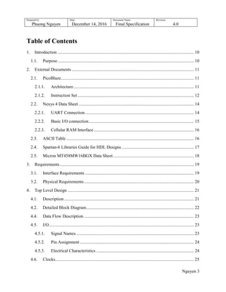 Prepared by:
Phuong Nguyen
Date:
December 14, 2016
Document Name:
Final Specification
Revision:
4.0
Nguyen 3
Table of Contents
1. Introduction ........................................................................................................................... 10
1.1. Purpose........................................................................................................................... 10
2. External Documents .............................................................................................................. 11
2.1. PicoBlaze........................................................................................................................ 11
2.1.1. Architecture............................................................................................................. 11
2.1.2. Instruction Set......................................................................................................... 12
2.2. Nexys 4 Data Sheet ........................................................................................................ 14
2.2.1. UART Connection .................................................................................................. 14
2.2.2. Basic I/O connection............................................................................................... 15
2.2.3. Cellular RAM Interface .......................................................................................... 16
2.3. ASCII Table ................................................................................................................... 16
2.4. Spartan-6 Libraries Guide for HDL Designs ................................................................. 17
2.5. Micron MT458MW16BGX Data Sheet......................................................................... 18
3. Requirements......................................................................................................................... 19
3.1. Interface Requirements .................................................................................................. 19
3.2. Physical Requirements................................................................................................... 20
4. Top Level Design .................................................................................................................. 21
4.1. Description ..................................................................................................................... 21
4.2. Detailed Block Diagram................................................................................................. 22
4.4. Data Flow Description ................................................................................................... 23
4.5. I/O................................................................................................................................... 23
4.5.1. Signal Names .......................................................................................................... 23
4.5.2. Pin Assignment....................................................................................................... 24
4.5.3. Electrical Characteristics ........................................................................................ 24
4.6. Clocks............................................................................................................................. 25
 