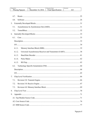 Prepared by:
Phuong Nguyen
Date:
December 14, 2016
Document Name:
Final Specification
Revision:
4.0
Nguyen 4
4.7. Resets ............................................................................................................................. 25
4.8. Software ......................................................................................................................... 26
5. Externally Developed Blocks ................................................................................................ 31
5.1. Asynchronous In, Synchronous Out (AISO).................................................................. 31
5.2. TramelBlaze ................................................................................................................... 32
6. Internally Developed Blocks ................................................................................................. 33
6.1. Core................................................................................................................................ 33
Description............................................................................................................................. 33
I/O.......................................................................................................................................... 34
6.1.1. Memory Interface Block (MIB).............................................................................. 35
6.1.2. Universal Asynchronous Receiver and Transmitter (UART)................................. 38
6.1.3. Baud Rate Decoder ................................................................................................. 61
6.1.4. Pulse Maker ............................................................................................................ 62
6.1.5. RS Flop ................................................................................................................... 63
6.2. Technology Specific Instantiation (TSI)........................................................................ 64
Description............................................................................................................................. 64
I/O.......................................................................................................................................... 65
7. Chip Level Verification......................................................................................................... 66
7.1. Revision 2.0: Transmit Engine....................................................................................... 66
7.2. Revision 3.0: Receive Engine ........................................................................................ 67
7.3. Revision 4.0: Memory Interface Block.......................................................................... 69
8. Chip Level Test ..................................................................................................................... 70
9. Appendix ............................................................................................................................... 71
A1. Top Module Source Code................................................................................................... 71
A2. Core Source Code............................................................................................................... 74
A3. MIB Source Code............................................................................................................... 77
 