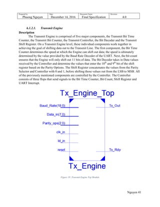 Prepared by:
Phuong Nguyen
Date:
December 14, 2016
Document Name:
Final Specification
Revision:
4.0
Nguyen 41
6.1.2.1. Transmit Engine
Description
The Transmit Engine is comprised of five major components, the Transmit Bit Time
Counter, the Transmit Bit Counter, the Transmit Controller, the Bit Decoder and the Transmit
Shift Register. On a Transmit Engine level, these individual components work together in
achieving the goal of shifting data out to the Transmit Line. The first component, the Bit Time
Counter determines the speed at which the Engine can shift out data; the speed is ultimately
determined by the value provided by the Baud Rate Decoder of the UART. Next, the bit count
ensures that the Engine will only shift out 11 bits of data. The Bit Decoder takes in Data values
received by the Controller and determine the values that enter the 10th
and 9th
bit of the shift
register based on the Parity Options. The Shift Register concatenates the values from the Parity
Selector and Controller with 0 and 1, before shifting those values out from the LSB to MSB. All
of the previously mentioned components are controlled by the Controller. The Controller
consists of three flops that send signals to the Bit Time Counter, Bit Count, Shift Register and
UART Interrupt.
Figure 18: Transmit Engine Top Module
 