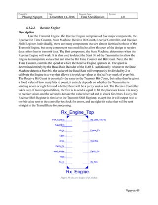 Prepared by:
Phuong Nguyen
Date:
December 14, 2016
Document Name:
Final Specification
Revision:
4.0
Nguyen 49
6.1.2.2. Receive Engine
Description
Like the Transmit Engine, the Receive Engine comprises of five major components, the
Receive Bit Time Counter, State Machine, Receive Bit Count, Receive Controller, and Receive
Shift Register. Individually, there are many components that are almost identical to those of the
Transmit Engine, but every component was modified to allow this part of the design to receive
data rather than to transmit data. The first component, the State Machine, determines when the
Receive Engine will work. It is also used to detect the Start Bit of the Transmitter to allow the
Engine to manipulate values that run into the Bit Time Counter and Bit Count. Next, the Bit
Time Counter, controls the speed at which the Receive Engine operates at. The speed is
determined entirely by the Baud Rate Decoder of the UART. Additionally, whenever the State
Machine detects a Start bit, the value of the Baud Rate will temporarily be divided by 2 to
calibrate the Engine in a way that allows it to pick up values at the halfway mark of every bit.
The Receive Bit Count is essentially the same as the Transmit Bit Count, but rather than be given
a fixed value of how many bits to count, it entirely depends on whether the Transmitter is
sending seven or eight bits and whether there will be a parity sent or not. The Receive Controller
takes care of two responsibilities, the first is to send a signal to let the processor know it is ready
to receive values and the second is to take the value received and to check for errors. Lastly, the
Receive Shift Register is similar to the Transmit Shift Register, except that it will output two; a
ten-bit value sent to the controller to check for errors, and an eight-bit value that will be sent
straight to the TramelBlaze for processing.
Figure 31: Receive Engine Top Module
 