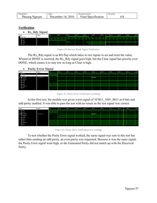 Prepared by:
Phuong Nguyen
Date:
December 14, 2016
Document Name:
Final Specification
Revision:
4.0
Nguyen 57
Verification
 Rx_Rdy Signal
Figure 40: Receive Ready Signal Verification
The Rx_Rdy signal is an RS flop which takes in two inputs to set and reset the value.
Whenever DONE is asserted, the Rx_Rdy signal goes high, but the Clear signal has priority over
DONE, which causes it to stay low as long as Clear is high.
 Parity Error Signal
Figure 41: Parity Error Verification (working)
In this first test, the module was given a test signal of 10‟B11_1001_0011 at 8-bits and
odd parity enabled. It was able to pass the test with no issues as the test signal was correct.
Figure 42: Parity Error Verification (not working)
To test whether the Parity Error signal worked, the same signal was sent in this test but
rather than sending an odd parity, an even parity was requested. Because it was the same signal,
the Parity Error signal went high, as the Generated Parity did not match up with the Received
Parity.
 