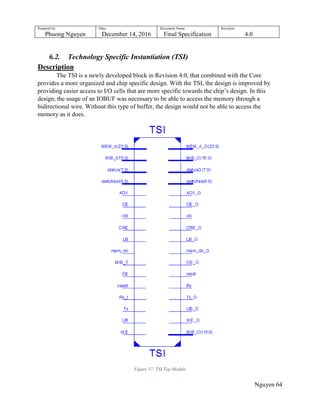 Prepared by:
Phuong Nguyen
Date:
December 14, 2016
Document Name:
Final Specification
Revision:
4.0
Nguyen 64
6.2. Technology Specific Instantiation (TSI)
Description
The TSI is a newly developed block in Revision 4.0, that combined with the Core
provides a more organized and chip specific design. With the TSI, the design is improved by
providing easier access to I/O cells that are more specific towards the chip‟s design. In this
design, the usage of an IOBUF was necessary to be able to access the memory through a
bidirectional wire. Without this type of buffer, the design would not be able to access the
memory as it does.
Figure 57: TSI Top Module
 