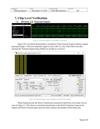 Prepared by:
Phuong Nguyen
Date:
December 14, 2016
Document Name:
Final Specification
Revision:
4.0
Nguyen 66
7. Chip Level Verification
7.1. Revision 2.0: Transmit Engine
Figure 58: Transmit Engine w/ TramelBlaze Verification
Figure 50‟s waveform demonstrates a simulation of the Transmit Engine with key signals
passing through it. The most important signal to note is the Tx_Line which shows the data
entering the Transmit Engine being shifted out serially to a receiver.
Figure 59: Transmit Engine with TramelBlaze Serial Terminal Output
When loaded up onto the Nexys 4 board and connected to RealTerm, the results were as
seen in Figure 51. This shows a consistent transmission to the Serial Terminal as long as the
Engine and Serial Terminal agree upon the Parity options and number of bits being sent.
 