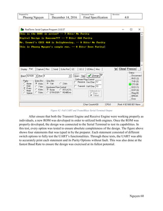 Prepared by:
Phuong Nguyen
Date:
December 14, 2016
Document Name:
Final Specification
Revision:
4.0
Nguyen 68
Figure 62: Full UART and TramelBlaze Serial Terminal Output
After ensure that both the Transmit Engine and Receive Engine were working properly as
individuals, a new ROM was developed in order to utilized both engines. Once the ROM was
properly developed, the design was connected to the Serial Terminal to test its capabilities. In
this test, every option was tested to ensure absolute completeness of the design. The figure above
shows four statements that was typed in by the preparer. Each statement consisted of different
switch options to fully test the UART‟s functionalities. Through these tests, the UART was able
to accurately print each statement and its Parity Options without fault. This was also done at the
fastest Baud Rate to ensure the design was exercised at its fullest potential.
 