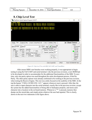 Prepared by:
Phuong Nguyen
Date:
December 14, 2016
Document Name:
Final Specification
Revision:
4.0
Nguyen 70
8. Chip Level Test
Figure 65: Chip Level Test with MIB, Full UART, and TramelBlaze
After ensure MIB‟s test benches were working properly, it was appropriate to begin
testing it using the Full UART and serial terminal. Like the previous revisions, a new ROM had
to be developed in order to accommodate for the additional functionalities of the MIB. To save
time, only one parity option was used throughout the entire development process, 8 bits/No
Parity. The other parity options were already confirmed to be working in the previous revision,
when testing the Receive Engine. This test was solely focused on the usability of the MIB. At the
top the banner “I WILL ECHO<CR><LF>” appears whenever reset is pressed. After that, the
user is able to input character into the serial terminal, exactly like in the previous revision, except
the system has the added functionalities of being able to backspace properly, and stores each
character into a location in the on-board memory. Whenever a “*” is pressed, memory then
dumps out the stored data, and simply prints whatever the user had inputted. This is clearly
shown in the next two statements in the figure above.
 