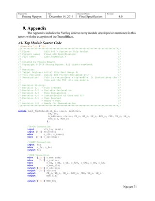 Prepared by:
Phuong Nguyen
Date:
December 14, 2016
Document Name:
Final Specification
Revision:
4.0
Nguyen 71
9. Appendix
The Appendix includes the Verilog code to every module developed or mentioned in this
report with the exception of the TramelBlaze.
A1. Top Module Source Code
`timescale 1ns / 1ps
//***********************************************************************//
// Class: CECS 460 - System on Chip Design //
// Project name: Final SOC Specification //
// File name: Lab4_TopModule.v //
// //
// Created by Phuong Nguyen //
// Copyright © 2016 Phuong Nguyen. All rights reserved. //
// //
// Overview: //
// Target Devices: Artix7 (Digilent Nexys 4) //
// Tool versions: Xilinx ISE Project Navigator 14.7 //
// Description: This is the project's top module. It instantiates the //
// Core and the TSI into one module. //
// //
// Revision History: //
// Revision 0.1 - File Created //
// Revision 0.2 - Variable Declaration //
// Revision 0.3 - Wire Declaration //
// Revision 0.4 - Instantiation of Core and TSI //
// Revision 0.5 - Test Benched //
// - Nexys 4 Test //
// Revision 1.0 - Ready for Demonstration //
//***********************************************************************//
module Lab4_TopModule(clk_in, reset, switches,
Rx, Tx,
m_address, status, CE_n, WE_n, OE_n, ADV_n, CRE, UB_n, LB_n,
mem_clk, MIB_IO
);
//FPGA Connection
input clk_in, reset;
input [6:0] switches;
wire c_clk, c_reset;
wire [6:0] c_switches;
//UART Connection
input Rx;
wire c_Tx, c_Rx;
output Tx;
//MIB Connection
wire [22:0] c_mem_addr;
wire [7:0] c_status;
wire c_CE, c_WE, c_OE, c_ADV, c_CRE, c_UB, c_LB;
wire c_mem_clk;
output [22:0] m_address;
output [7:0] status;
output CE_n, WE_n, OE_n, ADV_n, CRE, UB_n, LB_n;
output mem_clk;
output [15:0] MIB_IO;
 