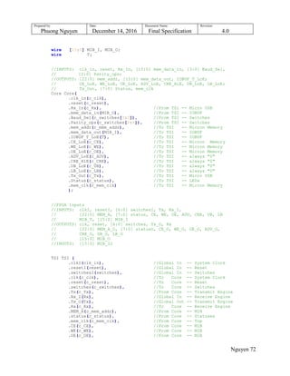 Prepared by:
Phuong Nguyen
Date:
December 14, 2016
Document Name:
Final Specification
Revision:
4.0
Nguyen 72
wire [15:0] MIB_I, MIB_O;
wire T;
//INPUTS: clk_in, reset, Rx_In, [15:0] mem_data_in, [3:0] Baud_Sel,
// [2:0] Parity_ops;
//OUTPUTS: [22:0] mem_addr, [15:0] mem_data_out, IOBUF_T_LoE;
// CE_LoE, WE_LoE, OE_LoE, ADV_LoE, CRE_HiE, UB_LoE, LB_LoE;
// Tx_Out, [7:0] Status, mem_clk
Core Core(
.clk_in(c_clk),
.reset(c_reset),
.Rx_In(c_Rx), //From TSI -- Micro USB
.mem_data_in(MIB_O), //From TSI -- IOBUF
.Baud_Sel(c_switches[3:0]), //From TSI -- Switches
.Parity_ops(c_switches[6:4]), //From TSI -- Switches
.mem_addr(c_mem_addr), //To TSI -- Micron Memory
.mem_data_out(MIB_I), //To TSI -- IOBUF
.IOBUF_T_LoE(T), //To TSI -- IOBUF
.CE_LoE(c_CE), //To TSI -- Micron Memory
.WE_LoE(c_WE), //To TSI -- Micron Memory
.OE_LoE(c_OE), //To TSI -- Micron Memory
.ADV_LoE(c_ADV), //To TSI -- always "0"
.CRE_HiE(c_CRE), //To TSI -- always "0"
.UB_LoE(c_UB), //To TSI -- always "0"
.LB_LoE(c_LB), //To TSI -- always "0"
.Tx_Out(c_Tx), //To TSI -- Micro USB
.Status(c_status), //To TSI -- LEDs
.mem_clk(c_mem_clk) //To TSI -- Micron Memory
);
//FPGA Inputs
//INPUTS: clkI, resetI, [6:0] switchesI, Tx, Rx_I,
// [22:0] MEM_A, [7:0] status, CE, WE, OE, ADV, CRE, UB, LB
// MIB_T, [15:0] MIB_I
//OUTPUTS: clk, reset, [6:0] switches, Tx_O, Rx
// [22:0] MEM_A_O, [7:0] statusO, CE_O, WE_O, OE_O, ADV_O,
// CRE_O, UB_O, LB_O
// [15:0] MIB_O
//INOUTS: [15:0] MIB_IO
TSI TSI (
.clkI(clk_in), //Global In -- System Clock
.resetI(reset), //Global In -- Reset
.switchesI(switches), //Global In -- Switches
.clk(c_clk), //To Core -- System Clock
.reset(c_reset), //To Core -- Reset
.switches(c_switches), //To Core -- Switches
.Tx(c_Tx), //From Core -- Transmit Engine
.Rx_I(Rx), //Global In -- Receive Engine
.Tx_O(Tx), //Global Out -- Transmit Engine
.Rx(c_Rx), //To Core -- Receive Engine
.MEM_A(c_mem_addr), //From Core -- MIB
.status(c_status), //From Core -- Statuses
.mem_clk(c_mem_clk), //From Core -- Top
.CE(c_CE), //From Core -- MIB
.WE(c_WE), //From Core -- MIB
.OE(c_OE), //From Core -- MIB
 